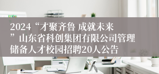 2024“才聚齐鲁 成就未来”山东省科创集团有限公司管理储备人才校园招聘20人公告