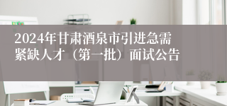 2024年甘肃酒泉市引进急需紧缺人才（第一批）面试公告