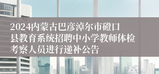 2024内蒙古巴彦淖尔市磴口县教育系统招聘中小学教师体检考察人员进行递补公告