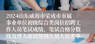 2024山东威海市荣成市市属事业单位初级综合类岗位招聘工作人员笔试成绩、笔试合格分数线及进入面试范围人员人员名单公告