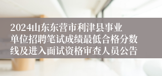 2024山东东营市利津县事业单位招聘笔试成绩最低合格分数线及进入面试资格审查人员公告