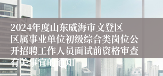 2024年度山东威海市文登区区属事业单位初级综合类岗位公开招聘工作人员面试前资格审查有关事宜的通知