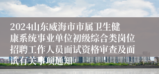 2024山东威海市市属卫生健康系统事业单位初级综合类岗位招聘工作人员面试资格审查及面试有关事项通知