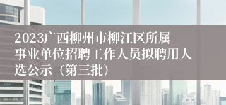 2023广西柳州市柳江区所属事业单位招聘工作人员拟聘用人选公示（第三批）