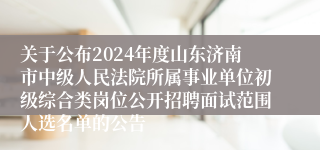 关于公布2024年度山东济南市中级人民法院所属事业单位初级综合类岗位公开招聘面试范围人选名单的公告 