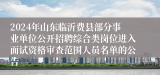 2024年山东临沂费县部分事业单位公开招聘综合类岗位进入面试资格审查范围人员名单的公告