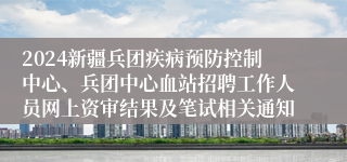 2024新疆兵团疾病预防控制中心、兵团中心血站招聘工作人员网上资审结果及笔试相关通知