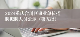 2024重庆合川区事业单位招聘拟聘人员公示（第五批）