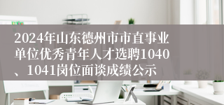 2024年山东德州市市直事业单位优秀青年人才选聘1040、1041岗位面谈成绩公示