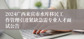 2024广西来宾市水库移民工作管理引进紧缺急需专业人才面试公告