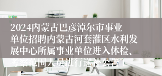 2024内蒙古巴彦淖尔市事业单位招聘内蒙古河套灌区水利发展中心所属事业单位进入体检、考察范围人员进行递补公告