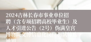 2024吉林长春市事业单位招聘（含专项招聘高校毕业生）及人才引进公告（2号）伪满皇宫博物院文博信息化岗位初试筛选通知