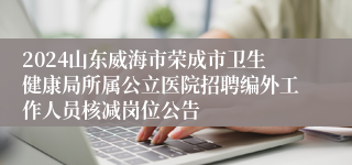 2024山东威海市荣成市卫生健康局所属公立医院招聘编外工作人员核减岗位公告