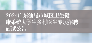 2024广东汕尾市城区卫生健康系统大学生乡村医生专项招聘面试公告