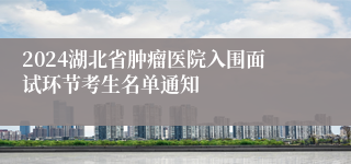 2024湖北省肿瘤医院入围面试环节考生名单通知