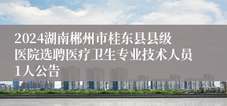 2024湖南郴州市桂东县县级医院选聘医疗卫生专业技术人员1人公告