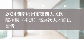 2024湖南郴州市第四人民医院招聘（引进）高层次人才面试公告