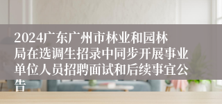 2024广东广州市林业和园林局在选调生招录中同步开展事业单位人员招聘面试和后续事宜公告