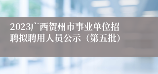2023广西贺州市事业单位招聘拟聘用人员公示（第五批）