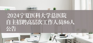  2024宁夏医科大学总医院自主招聘高层次工作人员86人公告