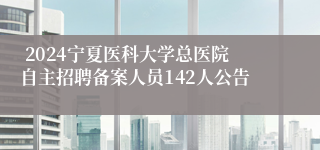  2024宁夏医科大学总医院自主招聘备案人员142人公告