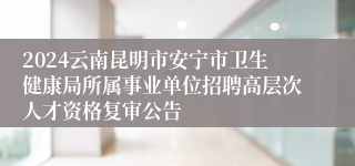 2024云南昆明市安宁市卫生健康局所属事业单位招聘高层次人才资格复审公告