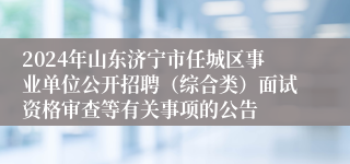 2024年山东济宁市任城区事业单位公开招聘（综合类）面试资格审查等有关事项的公告