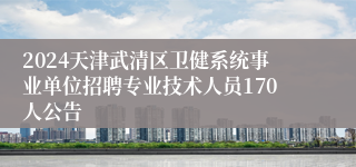 2024天津武清区卫健系统事业单位招聘专业技术人员170人公告