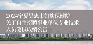 2024宁夏吴忠市妇幼保健院关于自主招聘事业单位专业技术人员笔试成绩公告