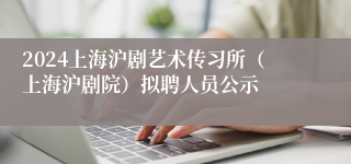 2024上海沪剧艺术传习所（上海沪剧院）拟聘人员公示