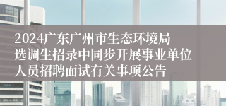 2024广东广州市生态环境局选调生招录中同步开展事业单位人员招聘面试有关事项公告