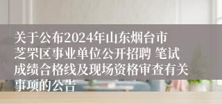 关于公布2024年山东烟台市芝罘区事业单位公开招聘 笔试成绩合格线及现场资格审查有关事项的公告