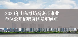 2024年山东潍坊高密市事业单位公开招聘资格复审通知