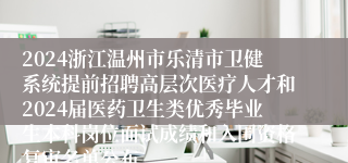2024浙江温州市乐清市卫健系统提前招聘高层次医疗人才和2024届医药卫生类优秀毕业生本科岗位面试成绩和入围资格复审名单公布