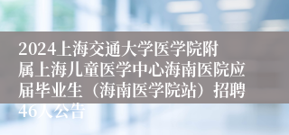2024上海交通大学医学院附属上海儿童医学中心海南医院应届毕业生（海南医学院站）招聘46人公告