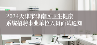 2024天津市津南区卫生健康系统招聘事业单位人员面试通知