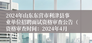 2024年山东东营市利津县事业单位招聘面试资格审查公告（资格审查时间：2024年4月17日）