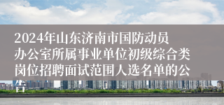 2024年山东济南市国防动员办公室所属事业单位初级综合类岗位招聘面试范围人选名单的公告