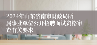 2024年山东济南市财政局所属事业单位公开招聘面试资格审查有关要求
