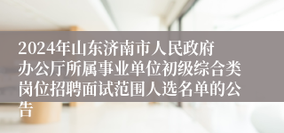 2024年山东济南市人民政府办公厅所属事业单位初级综合类岗位招聘面试范围人选名单的公告