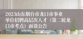 2023山东烟台市龙口市事业单位招聘高层次人才（第二轮龙口市考点）面谈公告