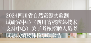 2024四川省自然资源实验测试研究中心（四川省核应急技术支持中心）关于考核招聘人员考试总成绩及体检事项公告
