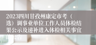 2023四川甘孜州康定市考（选）调事业单位工作人员体检结果公示及递补进入体检相关事宜的公告