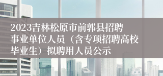 2023吉林松原市前郭县招聘事业单位人员（含专项招聘高校毕业生）拟聘用人员公示