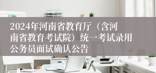 2024年河南省教育厅（含河南省教育考试院）统一考试录用公务员面试确认公告