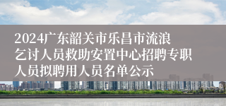 2024广东韶关市乐昌市流浪乞讨人员救助安置中心招聘专职人员拟聘用人员名单公示
