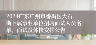 2024广东广州市番禺区大石街下属事业单位招聘面试人员名单、面试及体检安排公告