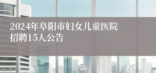 2024年阜阳市妇女儿童医院招聘15人公告