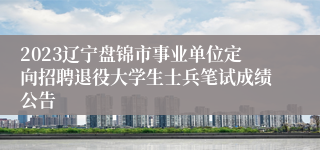 2023辽宁盘锦市事业单位定向招聘退役大学生士兵笔试成绩公告