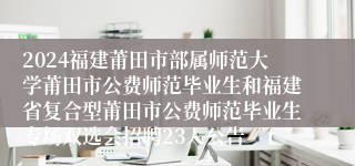 2024福建莆田市部属师范大学莆田市公费师范毕业生和福建省复合型莆田市公费师范毕业生专场双选会招聘23人公告